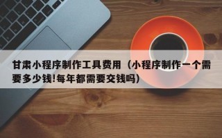 丹东甘肃小程序制作工具费用（小程序制作一个需要多少钱!每年都需要交钱吗）