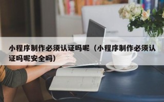 丹东小程序制作必须认证吗呢（小程序制作必须认证吗呢安全吗）
