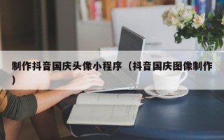 丹东制作抖音国庆头像小程序（抖音国庆图像制作）