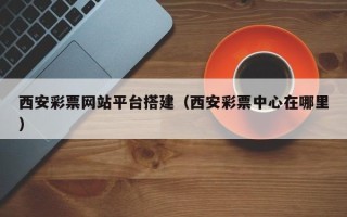 丹东西安彩票网站平台搭建（西安彩票中心在哪里）