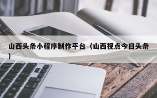 丹东山西头条小程序制作平台（山西视点今日头条）